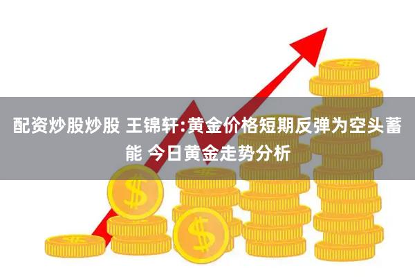 配资炒股炒股 王锦轩:黄金价格短期反弹为空头蓄能 今日黄金走势分析