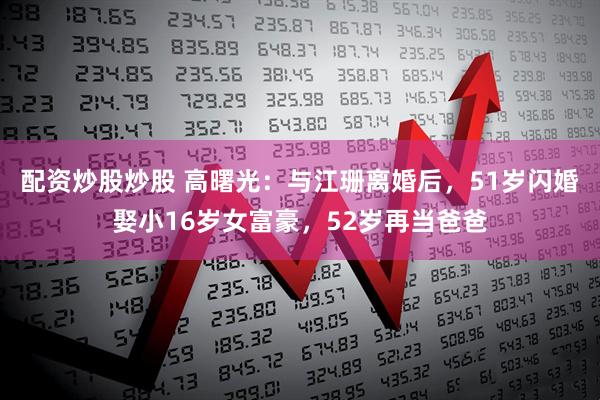 配资炒股炒股 高曙光：与江珊离婚后，51岁闪婚娶小16岁女富豪，52岁再当爸爸