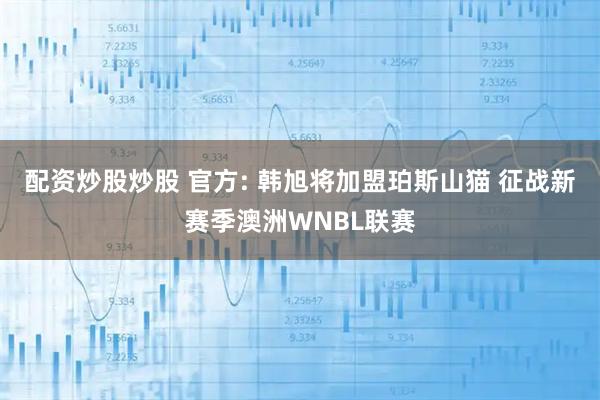配资炒股炒股 官方: 韩旭将加盟珀斯山猫 征战新赛季澳洲WNBL联赛