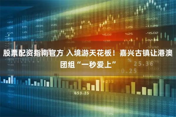 股票配资指南官方 入境游天花板！嘉兴古镇让港澳团组“一秒爱上”