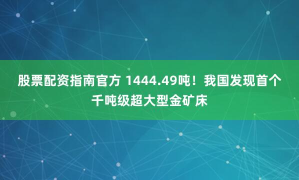 股票配资指南官方 1444.49吨！我国发现首个千吨级超大型金矿床