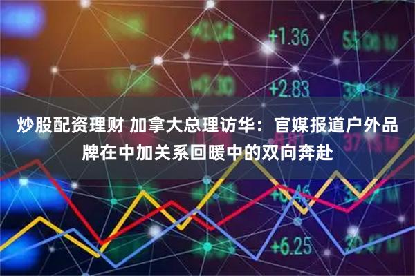 炒股配资理财 加拿大总理访华：官媒报道户外品牌在中加关系回暖中的双向奔赴