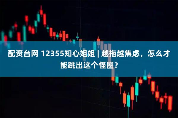 配资台网 12355知心姐姐 | 越拖越焦虑，怎么才能跳出这个怪圈？