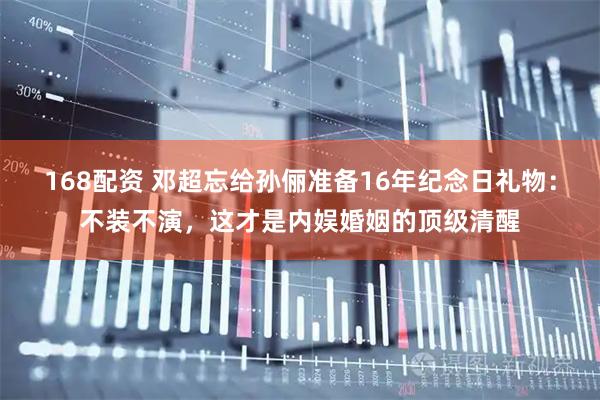 168配资 邓超忘给孙俪准备16年纪念日礼物：不装不演，这才是内娱婚姻的顶级清醒