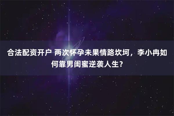 合法配资开户 两次怀孕未果情路坎坷，李小冉如何靠男闺蜜逆袭人生？