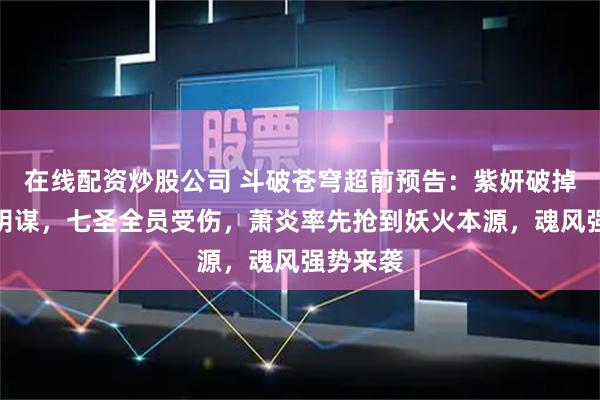 在线配资炒股公司 斗破苍穹超前预告：紫妍破掉魂灭生阴谋，七圣全员受伤，萧炎率先抢到妖火本源，魂风强势来袭