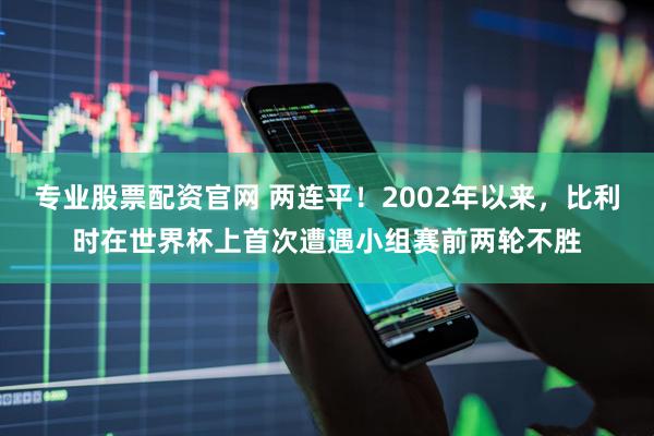 专业股票配资官网 两连平！2002年以来，比利时在世界杯上首次遭遇小组赛前两轮不胜