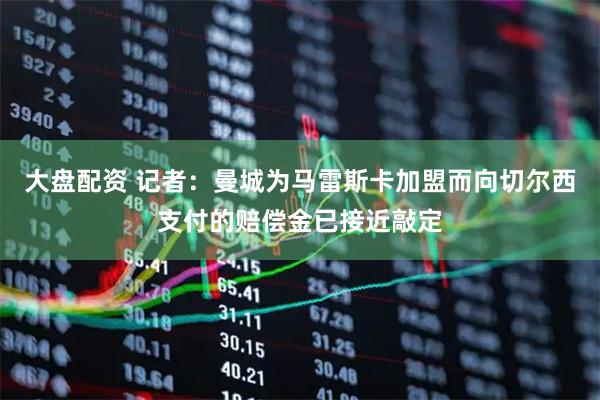 大盘配资 记者：曼城为马雷斯卡加盟而向切尔西支付的赔偿金已接近敲定