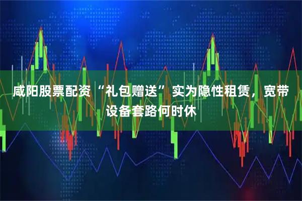 咸阳股票配资 “礼包赠送” 实为隐性租赁，宽带设备套路何时休