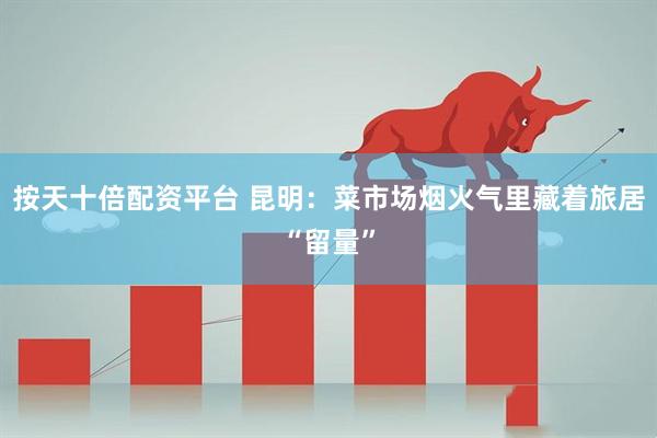 按天十倍配资平台 昆明：菜市场烟火气里藏着旅居“留量”