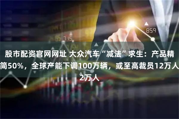 股市配资官网网址 大众汽车“减法”求生：产品精简50%，全球产能下调100万辆，或至高裁员12万人