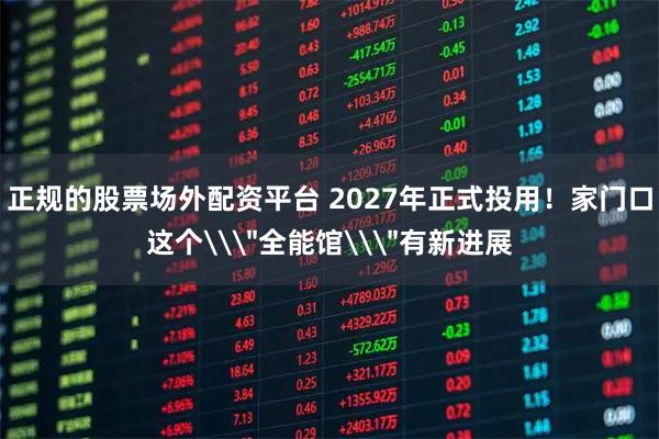 正规的股票场外配资平台 2027年正式投用！家门口这个\＂全能馆\＂有新进展