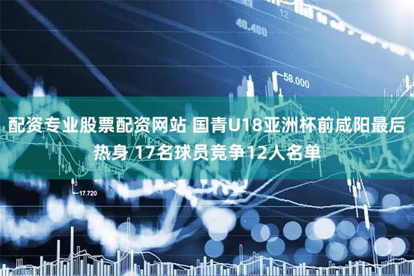 配资专业股票配资网站 国青U18亚洲杯前咸阳最后热身 17名球员竞争12人名单